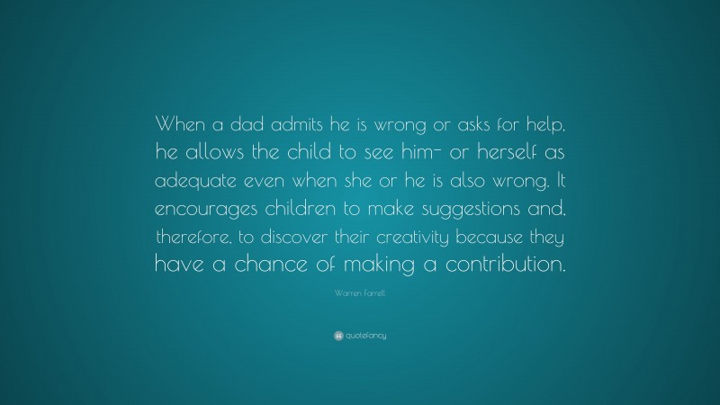Warren Farrell Quote: “When a dad admits he is wrong or asks for help, he allows the child to see him- or herself as adequate even when she or he is also wrong. It encourages children to make suggestions and, therefore, to discover their creativity because they have a chance of making a contribution.”