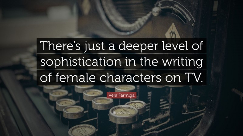 Vera Farmiga Quote: “There’s just a deeper level of sophistication in the writing of female characters on TV.”
