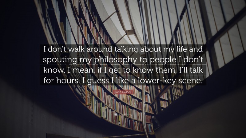 John Cusack Quote: “I don’t walk around talking about my life and spouting my philosophy to people I don’t know. I mean, if I get to know them, I’ll talk for hours. I guess I like a lower-key scene.”