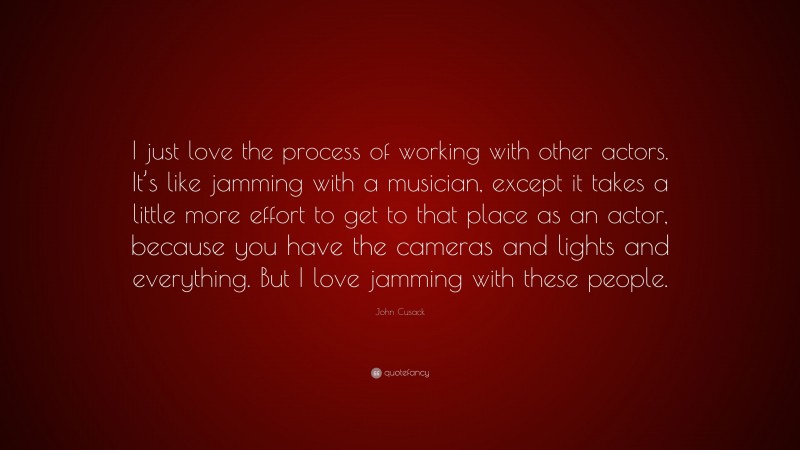 John Cusack Quote: “I just love the process of working with other actors. It’s like jamming with a musician, except it takes a little more effort to get to that place as an actor, because you have the cameras and lights and everything. But I love jamming with these people.”