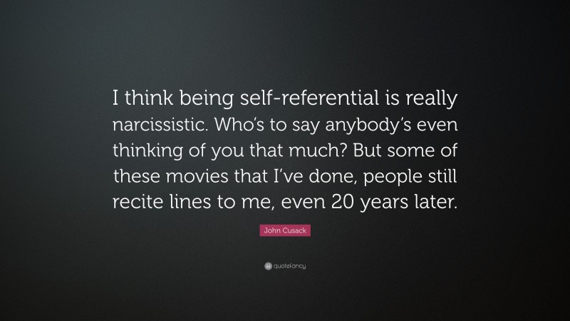 John Cusack Quote: “I think being self-referential is really narcissistic. Who’s to say anybody’s even thinking of you that much? But some of these movies that I’ve done, people still recite lines to me, even 20 years later.”