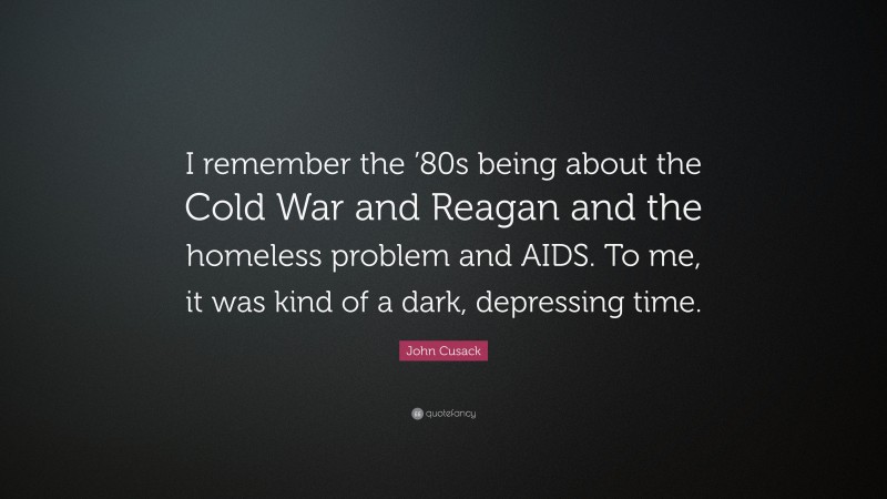 John Cusack Quote: “I remember the ’80s being about the Cold War and Reagan and the homeless problem and AIDS. To me, it was kind of a dark, depressing time.”
