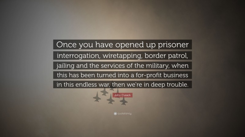 John Cusack Quote: “Once you have opened up prisoner interrogation, wiretapping, border patrol, jailing and the services of the military, when this has been turned into a for-profit business in this endless war, then we’re in deep trouble.”