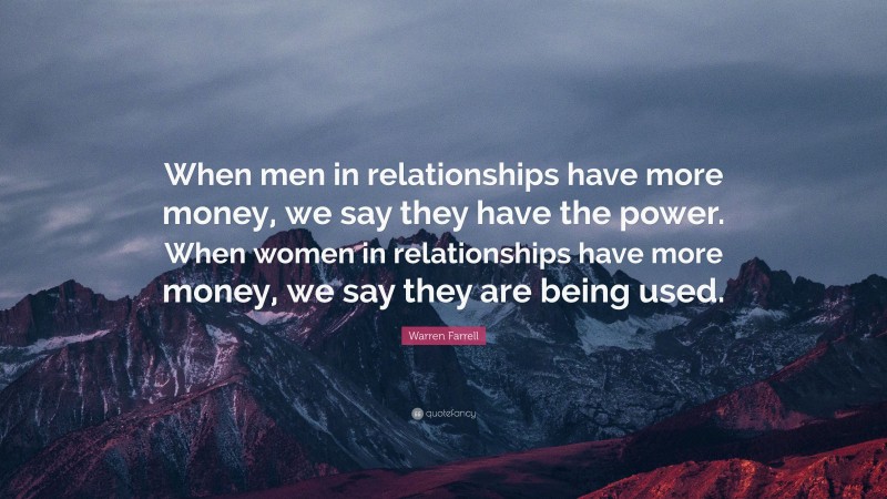 Warren Farrell Quote: “When men in relationships have more money, we say they have the power. When women in relationships have more money, we say they are being used.”
