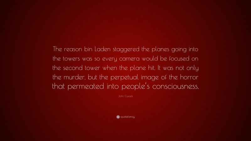 John Cusack Quote: “The reason bin Laden staggered the planes going into the towers was so every camera would be focused on the second tower when the plane hit. It was not only the murder, but the perpetual image of the horror that permeated into people’s consciousness.”