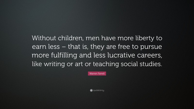 Warren Farrell Quote: “Without children, men have more liberty to earn less – that is, they are free to pursue more fulfilling and less lucrative careers, like writing or art or teaching social studies.”