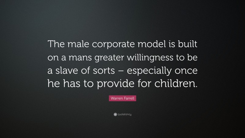 Warren Farrell Quote: “The male corporate model is built on a mans greater willingness to be a slave of sorts – especially once he has to provide for children.”