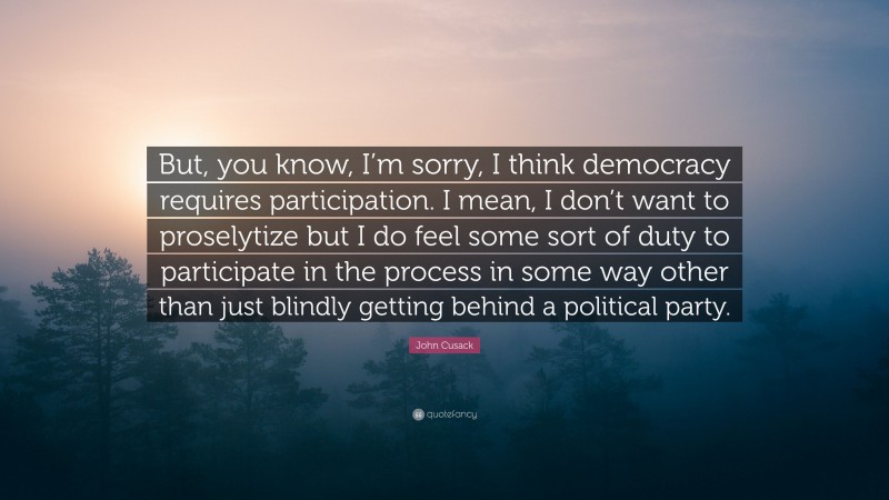 John Cusack Quote: “But, you know, I’m sorry, I think democracy requires participation. I mean, I don’t want to proselytize but I do feel some sort of duty to participate in the process in some way other than just blindly getting behind a political party.”