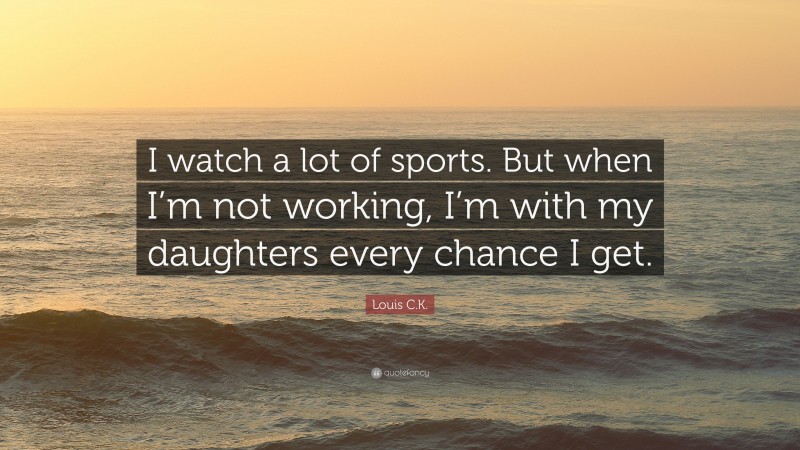 Louis C.K. Quote: “I watch a lot of sports. But when I’m not working, I’m with my daughters every chance I get.”