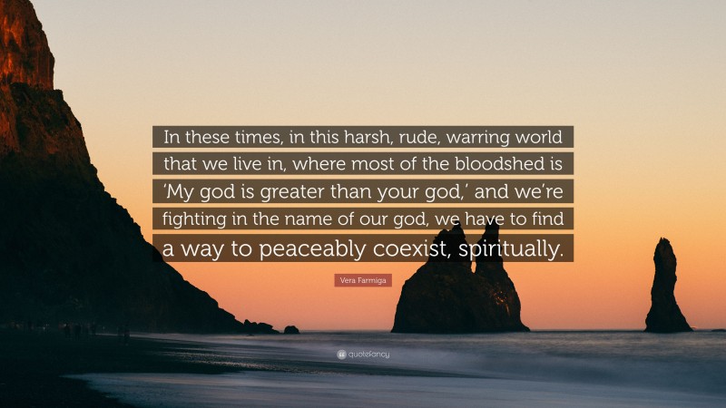 Vera Farmiga Quote: “In these times, in this harsh, rude, warring world that we live in, where most of the bloodshed is ‘My god is greater than your god,’ and we’re fighting in the name of our god, we have to find a way to peaceably coexist, spiritually.”