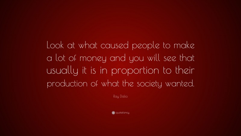 Ray Dalio Quote: “Look at what caused people to make a lot of money and you will see that usually it is in proportion to their production of what the society wanted.”