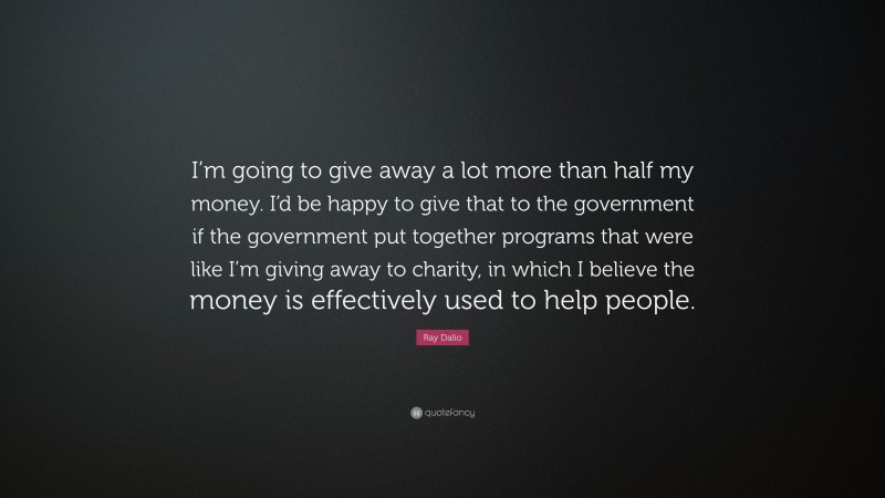Ray Dalio Quote: “I’m going to give away a lot more than half my money. I’d be happy to give that to the government if the government put together programs that were like I’m giving away to charity, in which I believe the money is effectively used to help people.”