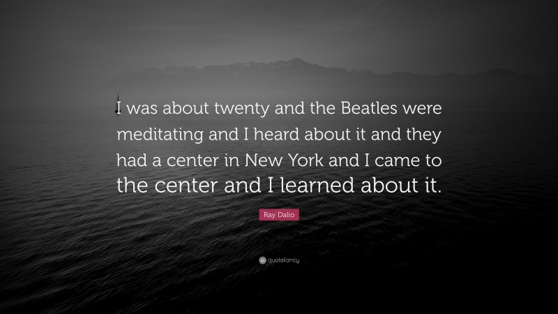 Ray Dalio Quote: “I was about twenty and the Beatles were meditating and I heard about it and they had a center in New York and I came to the center and I learned about it.”