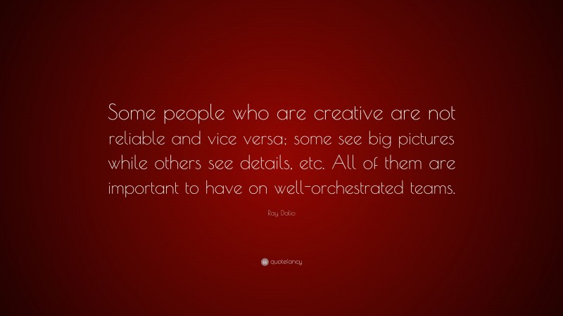 Ray Dalio Quote: “Some people who are creative are not reliable and vice versa; some see big pictures while others see details, etc. All of them are important to have on well-orchestrated teams.”