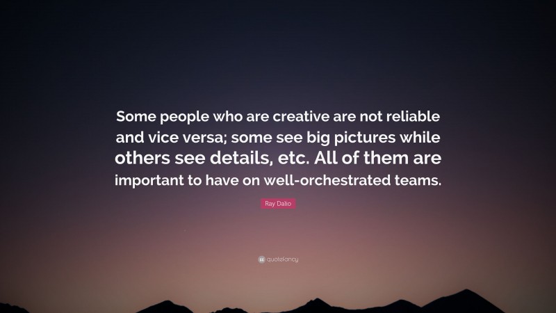 Ray Dalio Quote: “Some people who are creative are not reliable and vice versa; some see big pictures while others see details, etc. All of them are important to have on well-orchestrated teams.”