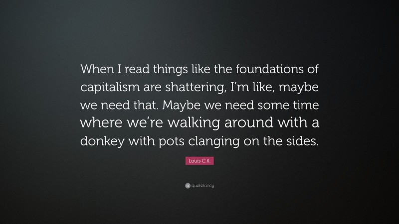 Louis C.K. Quote: “When I read things like the foundations of capitalism are shattering, I’m like, maybe we need that. Maybe we need some time where we’re walking around with a donkey with pots clanging on the sides.”