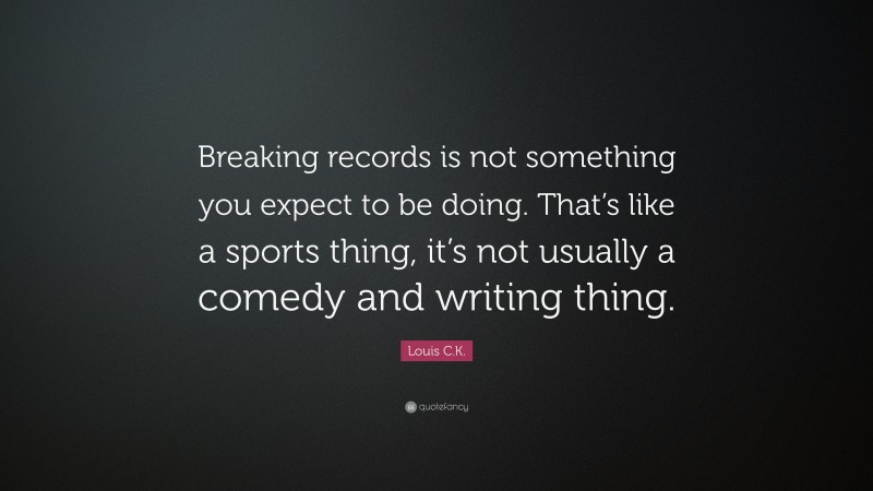 Louis C.K. Quote: “Breaking records is not something you expect to be doing. That’s like a sports thing, it’s not usually a comedy and writing thing.”