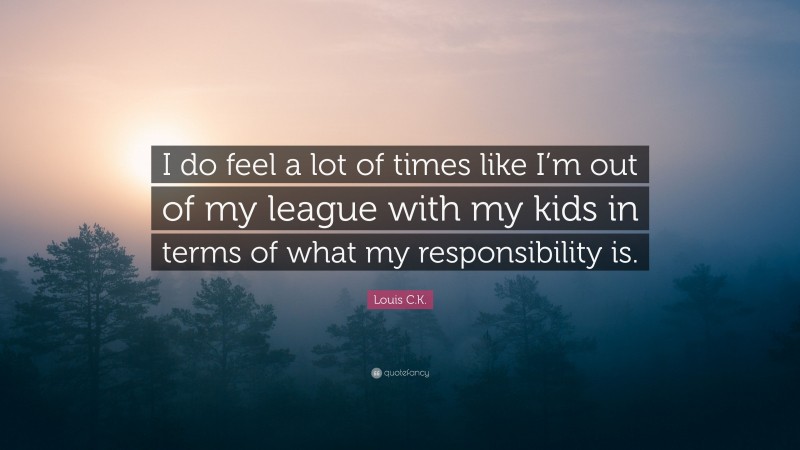 Louis C.K. Quote: “I do feel a lot of times like I’m out of my league with my kids in terms of what my responsibility is.”