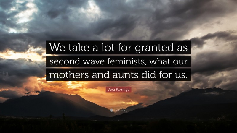 Vera Farmiga Quote: “We take a lot for granted as second wave feminists, what our mothers and aunts did for us.”