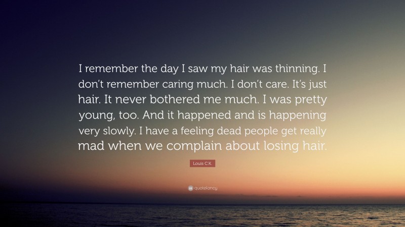 Louis C.K. Quote: “I remember the day I saw my hair was thinning. I don’t remember caring much. I don’t care. It’s just hair. It never bothered me much. I was pretty young, too. And it happened and is happening very slowly. I have a feeling dead people get really mad when we complain about losing hair.”