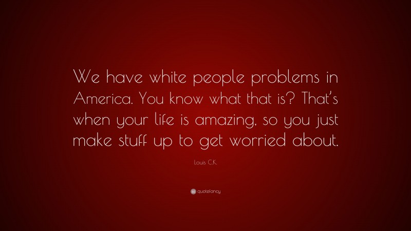 Louis C.K. Quote: “We have white people problems in America. You know what that is? That’s when your life is amazing, so you just make stuff up to get worried about.”