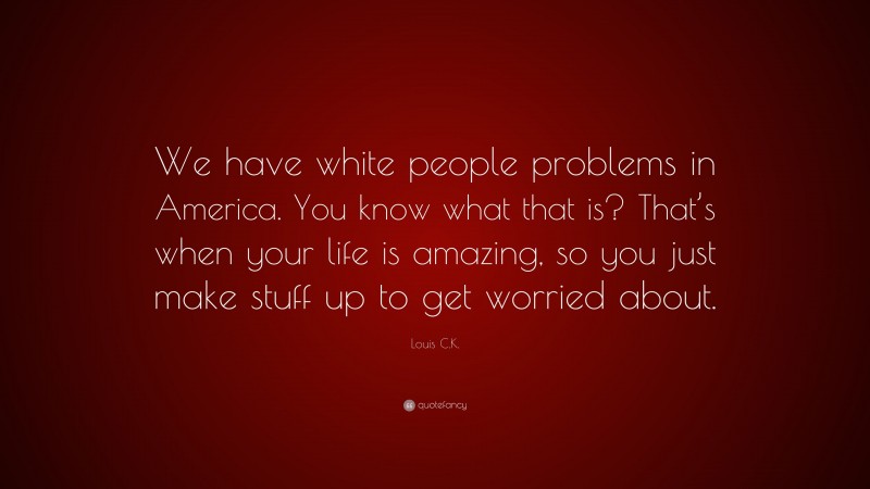 Louis C.K. Quote: “We have white people problems in America. You know what that is? That’s when your life is amazing, so you just make stuff up to get worried about.”