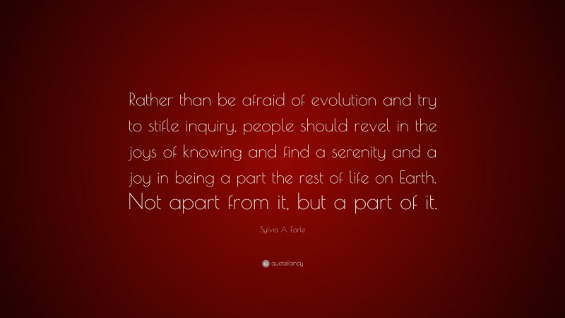 Sylvia A. Earle Quote: “Rather than be afraid of evolution and try to stifle inquiry, people should revel in the joys of knowing and find a serenity and a joy in being a part the rest of life on Earth. Not apart from it, but a part of it.”