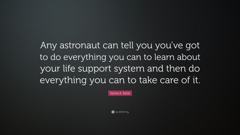 Sylvia A. Earle Quote: “Any astronaut can tell you you’ve got to do everything you can to learn about your life support system and then do everything you can to take care of it.”