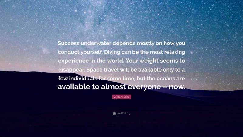 Sylvia A. Earle Quote: “Success underwater depends mostly on how you conduct yourself. Diving can be the most relaxing experience in the world. Your weight seems to disappear. Space travel will be available only to a few individuals for some time, but the oceans are available to almost everyone – now.”