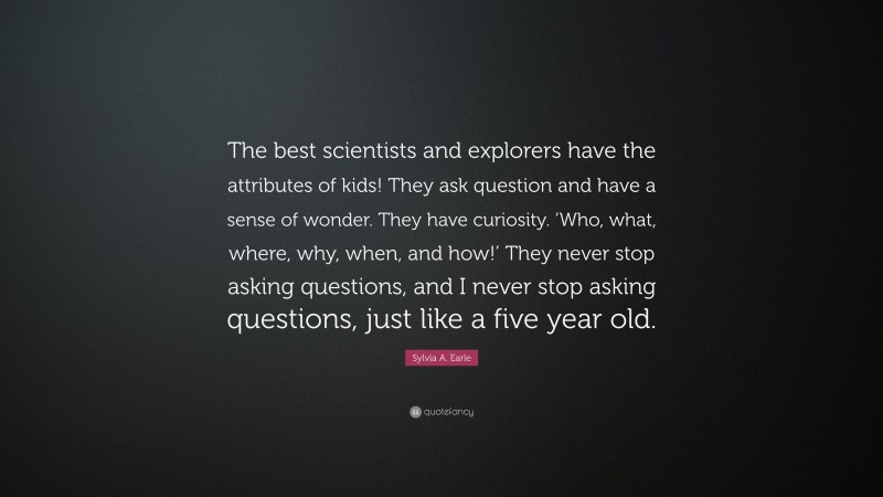 Sylvia A. Earle Quote: “The best scientists and explorers have the attributes of kids! They ask question and have a sense of wonder. They have curiosity. ‘Who, what, where, why, when, and how!’ They never stop asking questions, and I never stop asking questions, just like a five year old.”