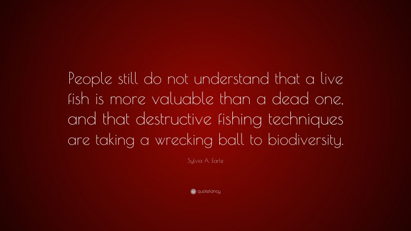 Sylvia A. Earle Quote: “People still do not understand that a live fish is more valuable than a dead one, and that destructive fishing techniques are taking a wrecking ball to biodiversity.”