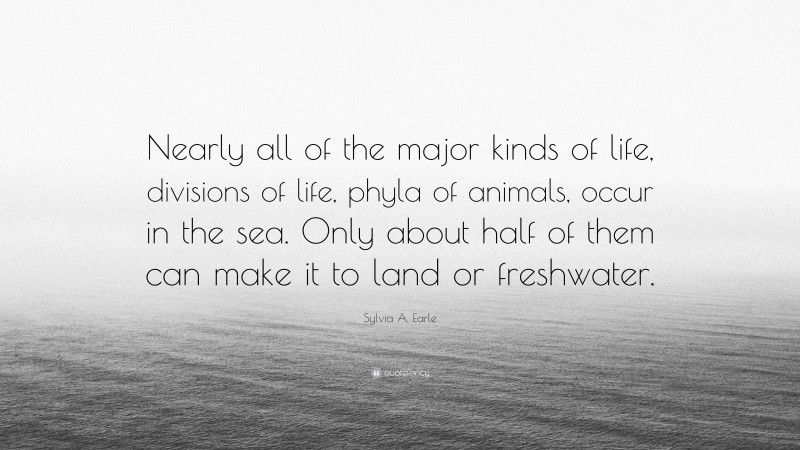 Sylvia A. Earle Quote: “Nearly all of the major kinds of life, divisions of life, phyla of animals, occur in the sea. Only about half of them can make it to land or freshwater.”