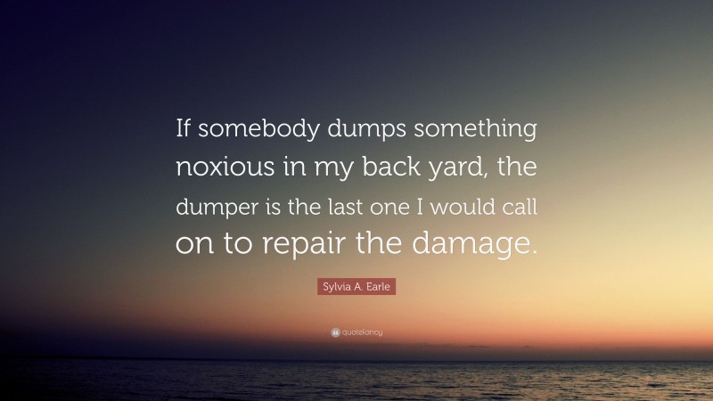 Sylvia A. Earle Quote: “If somebody dumps something noxious in my back yard, the dumper is the last one I would call on to repair the damage.”