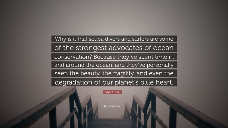 Sylvia A. Earle Quote: “Why is it that scuba divers and surfers are some of the strongest advocates of ocean conservation? Because they’ve spent time in and around the ocean, and they’ve personally seen the beauty, the fragility, and even the degradation of our planet’s blue heart.”