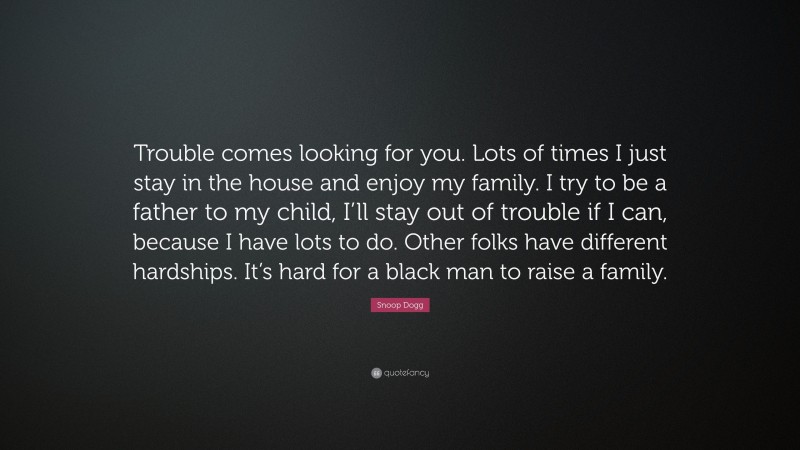 Snoop Dogg Quote: “Trouble comes looking for you. Lots of times I just stay in the house and enjoy my family. I try to be a father to my child, I’ll stay out of trouble if I can, because I have lots to do. Other folks have different hardships. It’s hard for a black man to raise a family.”