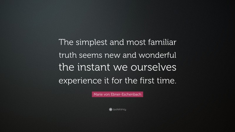 Marie von Ebner-Eschenbach Quote: “The simplest and most familiar truth seems new and wonderful the instant we ourselves experience it for the first time.”