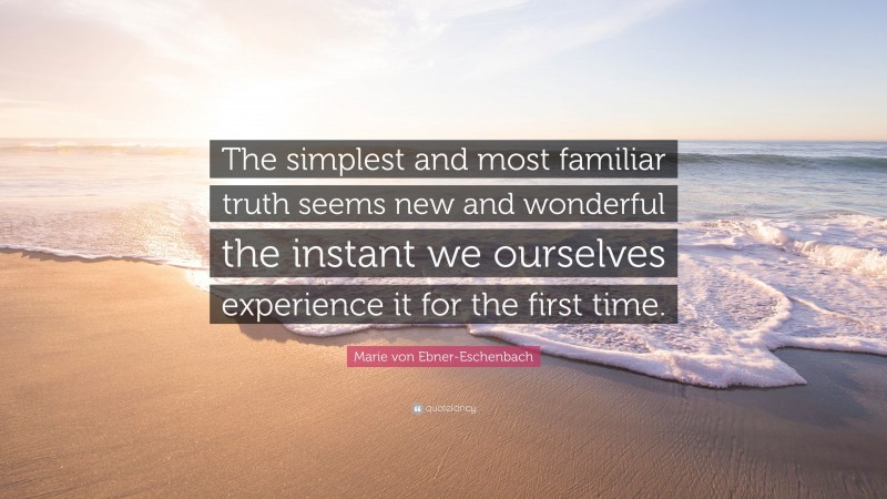 Marie von Ebner-Eschenbach Quote: “The simplest and most familiar truth seems new and wonderful the instant we ourselves experience it for the first time.”