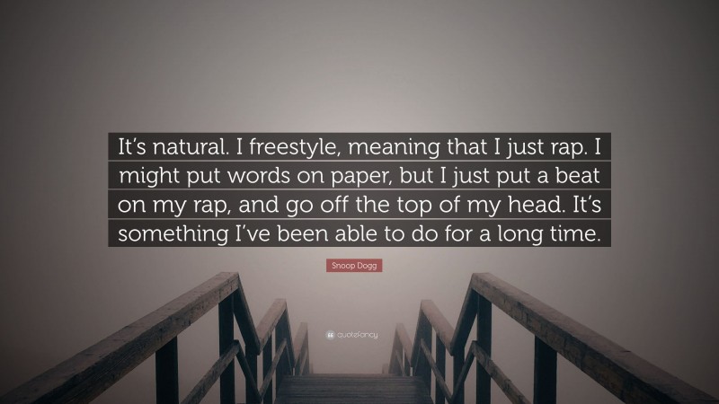 Snoop Dogg Quote: “It’s natural. I freestyle, meaning that I just rap. I might put words on paper, but I just put a beat on my rap, and go off the top of my head. It’s something I’ve been able to do for a long time.”