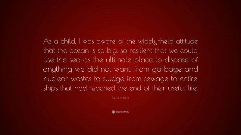 Sylvia A. Earle Quote: “As a child, I was aware of the widely-held attitude that the ocean is so big, so resilient that we could use the sea as the ultimate place to dispose of anything we did not want, from garbage and nuclear wastes to sludge from sewage to entire ships that had reached the end of their useful life.”