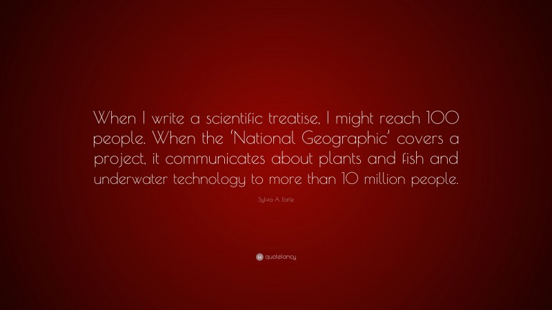 Sylvia A. Earle Quote: “When I write a scientific treatise, I might reach 100 people. When the ‘National Geographic’ covers a project, it communicates about plants and fish and underwater technology to more than 10 million people.”