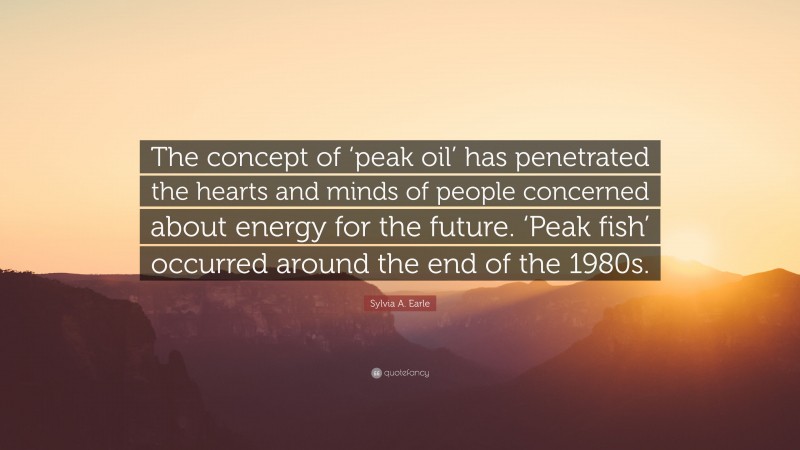 Sylvia A. Earle Quote: “The concept of ‘peak oil’ has penetrated the hearts and minds of people concerned about energy for the future. ‘Peak fish’ occurred around the end of the 1980s.”