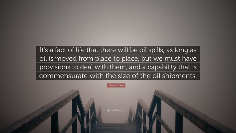 Sylvia A. Earle Quote: “It’s a fact of life that there will be oil spills, as long as oil is moved from place to place, but we must have provisions to deal with them, and a capability that is commensurate with the size of the oil shipments.”