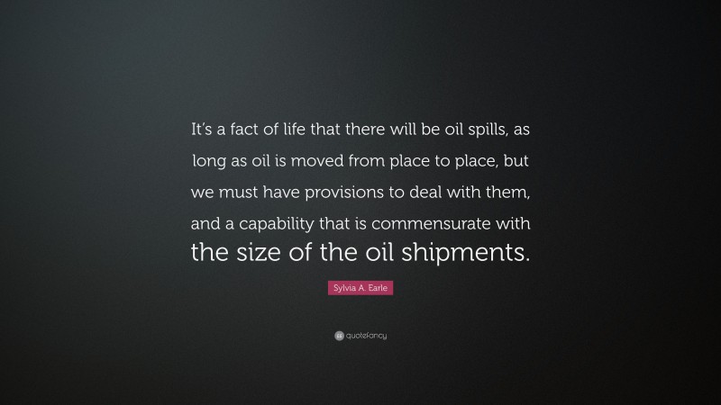 Sylvia A. Earle Quote: “It’s a fact of life that there will be oil spills, as long as oil is moved from place to place, but we must have provisions to deal with them, and a capability that is commensurate with the size of the oil shipments.”