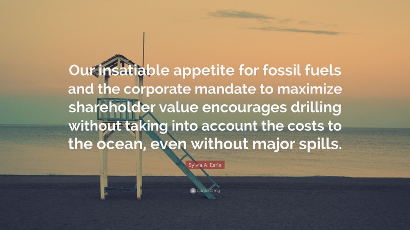 Sylvia A. Earle Quote: “Our insatiable appetite for fossil fuels and the corporate mandate to maximize shareholder value encourages drilling without taking into account the costs to the ocean, even without major spills.”