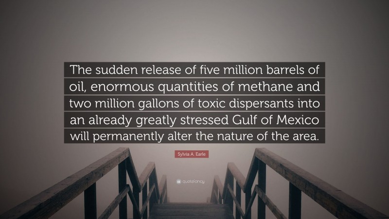 Sylvia A. Earle Quote: “The sudden release of five million barrels of oil, enormous quantities of methane and two million gallons of toxic dispersants into an already greatly stressed Gulf of Mexico will permanently alter the nature of the area.”