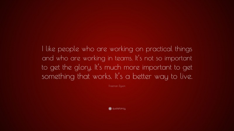 Freeman Dyson Quote: “I like people who are working on practical things and who are working in teams. It’s not so important to get the glory. It’s much more important to get something that works. It’s a better way to live.”