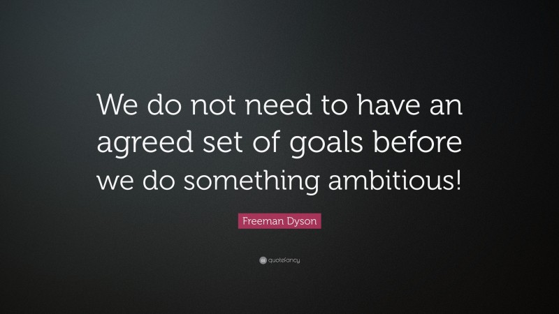 Freeman Dyson Quote: “We do not need to have an agreed set of goals before we do something ambitious!”