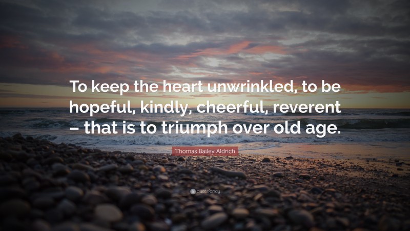 Thomas Bailey Aldrich Quote: “To keep the heart unwrinkled, to be hopeful, kindly, cheerful, reverent – that is to triumph over old age.”