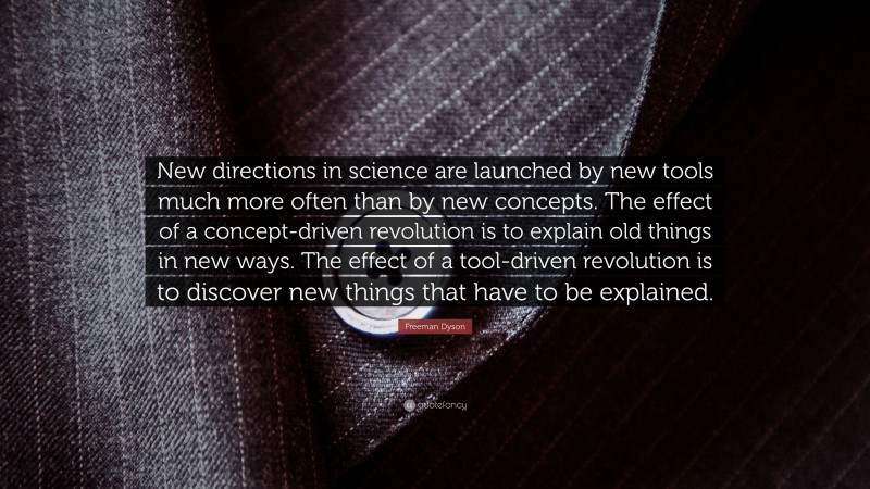 Freeman Dyson Quote: “New directions in science are launched by new tools much more often than by new concepts. The effect of a concept-driven revolution is to explain old things in new ways. The effect of a tool-driven revolution is to discover new things that have to be explained.”