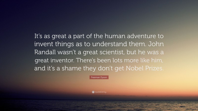 Freeman Dyson Quote: “It’s as great a part of the human adventure to invent things as to understand them. John Randall wasn’t a great scientist, but he was a great inventor. There’s been lots more like him, and it’s a shame they don’t get Nobel Prizes.”